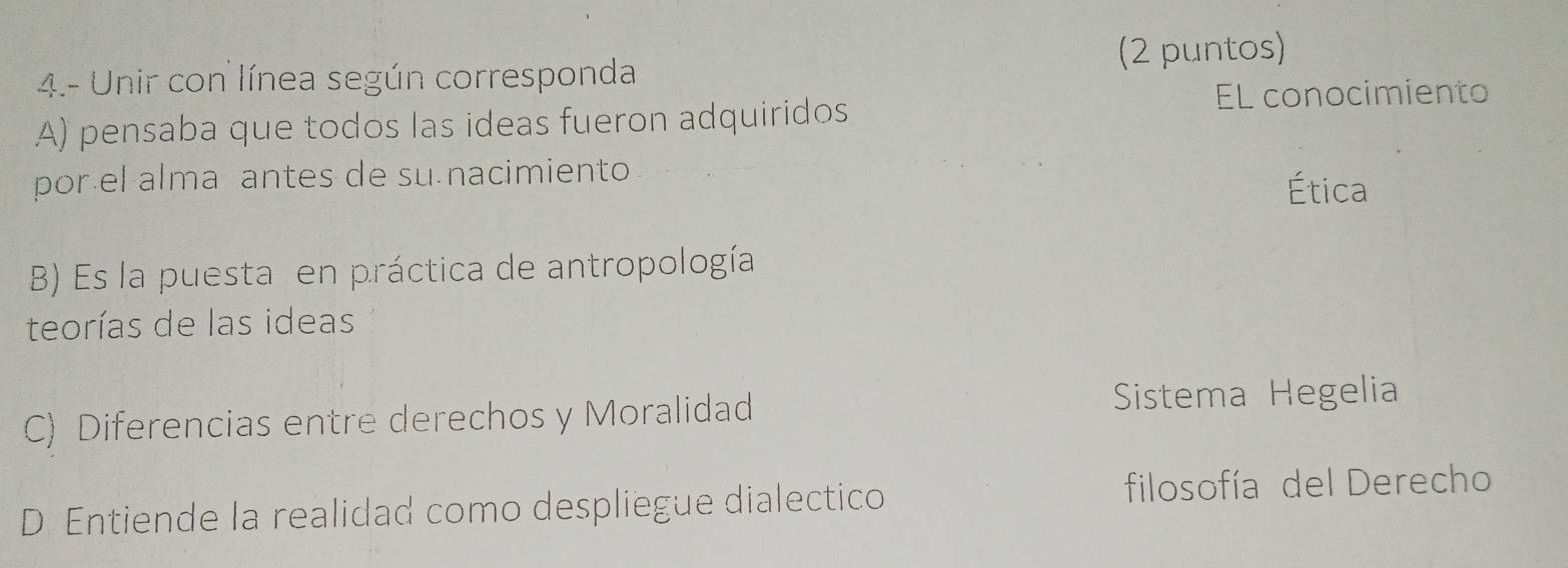 (2 puntos)
4.- Unir con línea según corresponda
A) pensaba que todos las ideas fueron adquiridos
EL conocimiento
por el alma antes de su nacimiento
Ética
B) Es la puesta en práctica de antropología
teorías de las ideas
C) Diferencias entre derechos y Moralidad Sistema Hegelia
D Entiende la realidad como despliegue dialectico filosofía del Derecho