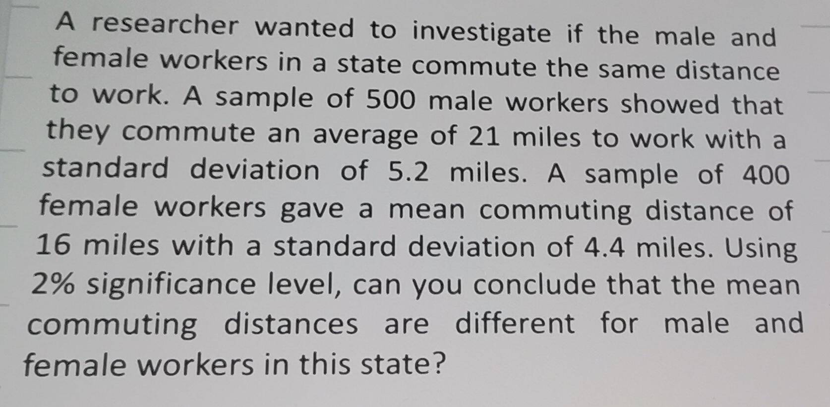 A researcher wanted to investigate if the male and 
female workers in a state commute the same distance 
to work. A sample of 500 male workers showed that 
they commute an average of 21 miles to work with a 
standard deviation of 5.2 miles. A sample of 400
female workers gave a mean commuting distance of
16 miles with a standard deviation of 4.4 miles. Using
2% significance level, can you conclude that the mean 
commuting distances are different for male and 
female workers in this state?