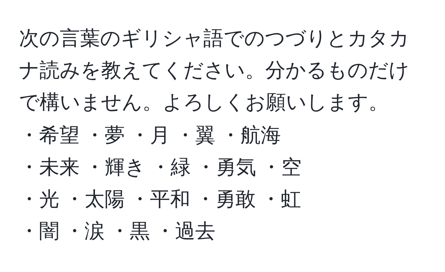 次の言葉のギリシャ語でのつづりとカタカナ読みを教えてください。分かるものだけで構いません。よろしくお願いします。  
・希望  ・夢  ・月  ・翼  ・航海  
・未来  ・輝き  ・緑  ・勇気  ・空  
・光  ・太陽  ・平和  ・勇敢  ・虹  
・闇  ・涙  ・黒  ・過去