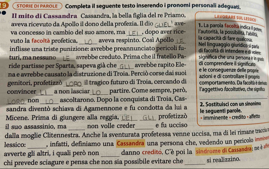 STORIE DI PAROLE Completa il seguente testo inserendo i pronomi personali adeguati.
Il mito di Cassandra Cassandra, la bella figlia del re Priamo, LAVORARE SUL LESSICO
aveva ricevuto da Apollo il dono della profezia. Il dio _ave  1. La parola facoltà indica il potere
va concesso in cambio del suo amore, ma_ , dopo aver rice- l'autorità, la possibilità, l'abilità,
la capacità di fare qualcosa.
vuto la facoltà profetica, _aveva respinto. Cosí Apollo _Nel linguaggio giuridico si parla
inflisse una triste punizione: avrebbe preannunciato pericoli fu- di facoltà di intendere e di volere:
turi, ma nessuno_ avrebbe creduto. Prima che il fratello Pa- significa che una persona è in grado 
ride partisse per Sparta, sapeva già che avrebbe rapito Ele- di comprendere il significato
na e avrebbe causato la distruzione di Troia. Perciò corse dai suoi e le conseguenze delle proprie
azioni e di controllare il proprio
genitori, profetizzò _il tragico futuro di Troia, cercando di comportamento. Da facoltà è derivato
convincer_ a non lasciar_ partire. Come sempre, però, l'aggettivo facoltativo, che significa
non ascoltarono. Dopo la conquista di Troia, Cas-
_sandra diventò schiava di Agamennone e fu condotta da lui a  2. Sostituisci con un sinonimo
Micene. Prima di giungere alla reggia, __profetizzò le seguenti parole.
• imminente » credito » affetto
il suo assassinio, ma non volle creder e fu ucciso
dalla moglie Clitennestra. Anche la sventurata profetessa venne uccisa, ma di lei rimane traccia r
lessico: , infatti, definiamo una Cassandra una persona che, vedendo un pericolo immined
avverte gli altri, i quali però non _danno credito. C'è poi la sindrome di Cassandra; ne è affe
chi prevede sciagure e pensa che non sia possibile evitare che _si realizzino.