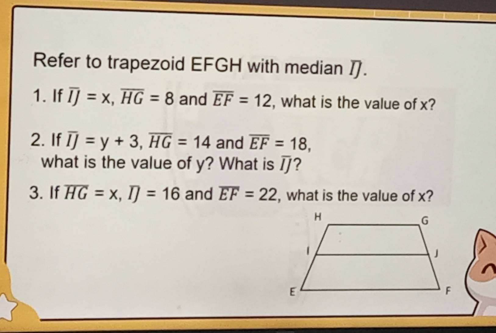 Refer to trapezoid EFGH with median . 
1. If overline IJ=x, overline HG=8 and overline EF=12 , what is the value of x? 
2. If overline IJ=y+3, overline HG=14 and overline EF=18, 
what is the value of y? What is overline IJ ? 
3. If overline HG=x, overline IJ=16 and overline EF=22 , what is the value of x?