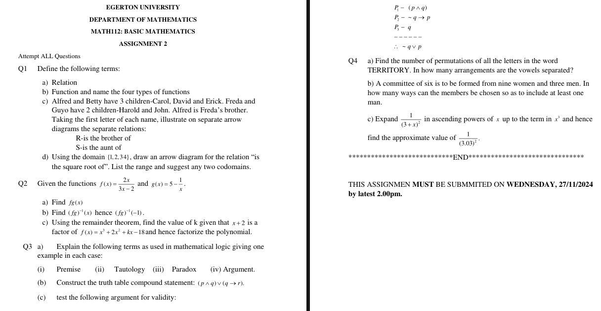 EGERTON UNIVERSITY
P_1-(pwedge q)
DEPARTMENT OF MATHEMATICS P_2-sim qto p
_
MATH112: BASIC MATHEMATICS
P_3-q
ASSIGNMENT 2
∴ -qvee p
Attempt ALL Questions
Q4₹ a) Find the number of permutations of all the letters in the word
Q1 Define the following terms: TERRITORY. In how many arrangements are the vowels separated?
a) Relation b) A committee of six is to be formed from nine women and three men. In
b) Function and name the four types of functions how many ways can the members be chosen so as to include at least one
c) Alfred and Betty have 3 children-Carol, David and Erick. Freda and man.
Guyo have 2 children-Harold and John. Alfred is Freda’s brother.
Taking the first letter of each name, illustrate on separate arrow c) Expand frac 1(3+x)^2 in ascending powers of x up to the term in x^3 and hence
diagrams the separate relations:
R-is the brother of find the approximate value of frac 1(3.03)^2.
S-is the aunt of
d) Using the domain  1,2,34 , draw an arrow diagram for the relation “is END'
the square root of”. List the range and suggest any two codomains.
Q2 Given the functions f(x)= 2x/3x-2  and g(x)=5- 1/x . THIS ASSIGNMEN MUST BE SUBMMITED ON WEDNESDAY, 27/11/2024
by latest 2.00pm.
a) Find fg(x)
b) Find (fg)^-1(x) hence (fg)^-1(-1).
c) Using the remainder theorem, find the value of k given that x+2 is a
factor of f(x)=x^3+2x^2+kx-18 and hence factorize the polynomial.
Q3 a) Explain the following terms as used in mathematical logic giving one
example in each case:
(i) Premise (ii) Tautology (iii) Paradox (iv) Argument.
(b) Construct the truth table compound statement: (pwedge q)vee (qto r).
(c) test the following argument for validity: