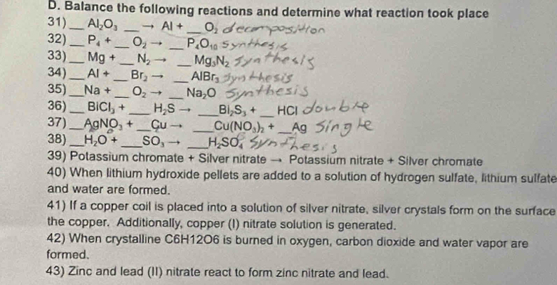 Balance the following reactions and determine what reaction took place 
31) _ Al_2O_3 _→ AI+ _  O_2
32) _ P_4+ _  O_2 _  P_4O_10
33)_ Mg+ _  N_2 _ Mg_3N_2
34)_ AI+ _  Br_2 _ AlBr_3
35) _ Na+ _  O_2 _ Na_2O
36)_ BiCl_3+ _  H_2Sto _ Bi_2S_3+ _ HCl
37) _ AgNO_3+ _  Cuto _  Cu(NO_3)_2+ _ Ag
38) _ H_2O+ _  SO_3to _ H_2SO_4
39) Potassium chromate + Silver nitrate → Potassium nitrate + Silver chromate 
40) When lithium hydroxide pellets are added to a solution of hydrogen sulfate, lithium sulfate 
and water are formed. 
41) If a copper coil is placed into a solution of silver nitrate, silver crystals form on the surface 
the copper. Additionally, copper (I) nitrate solution is generated. 
42) When crystalline C6H12O6 is burned in oxygen, carbon dioxide and water vapor are 
formed. 
43) Zinc and lead (II) nitrate react to form zinc nitrate and lead.