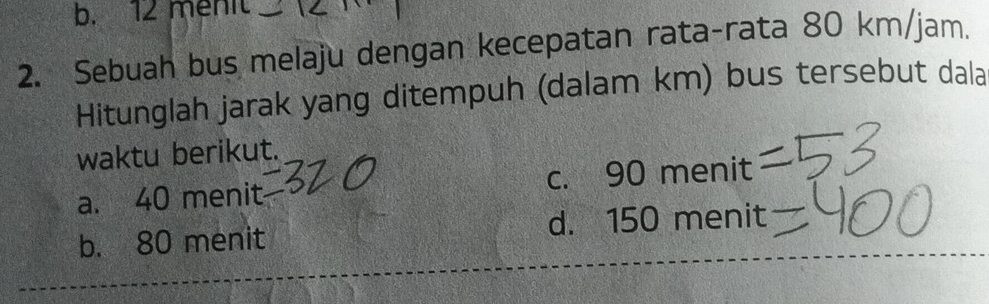 b. 12 menit
2. Sebuah bus melaju dengan kecepatan rata-rata 80 km/jam.
Hitunglah jarak yang ditempuh (dalam km) bus tersebut dala
waktu berikut.
C.
a. 40 menit 90meni
b. 80 menit d. 15 0 meni