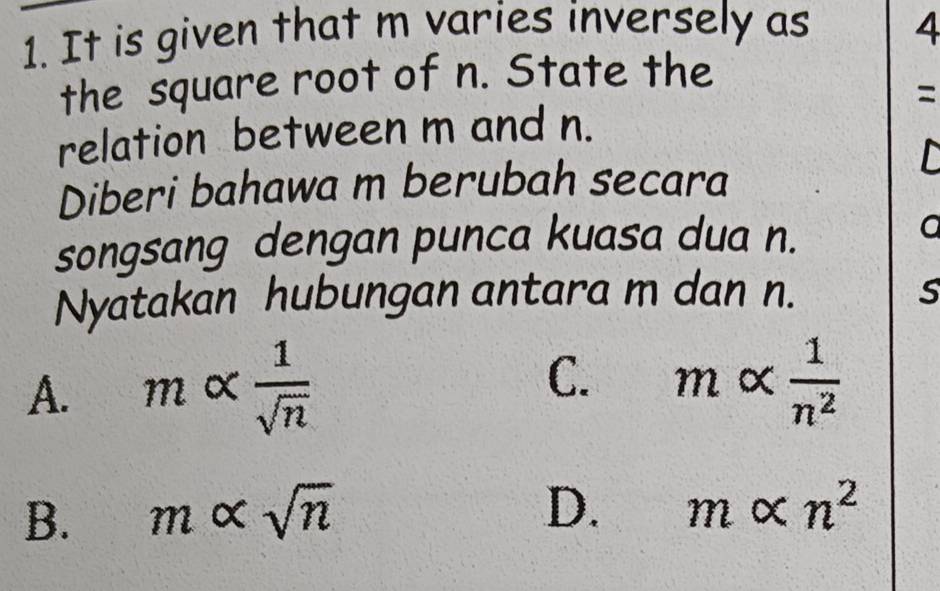 It is given that m varies inversely as 4
the square root of n. State the
=
relation between m and n.
Diberi bahawa m berubah secara
songsang dengan punca kuasa dua n. a
Nyatakan hubungan antara m dan n. S
A. malpha  1/sqrt(n)  C. malpha  1/n^2 
B. m∝ sqrt(n)
D. malpha n^2