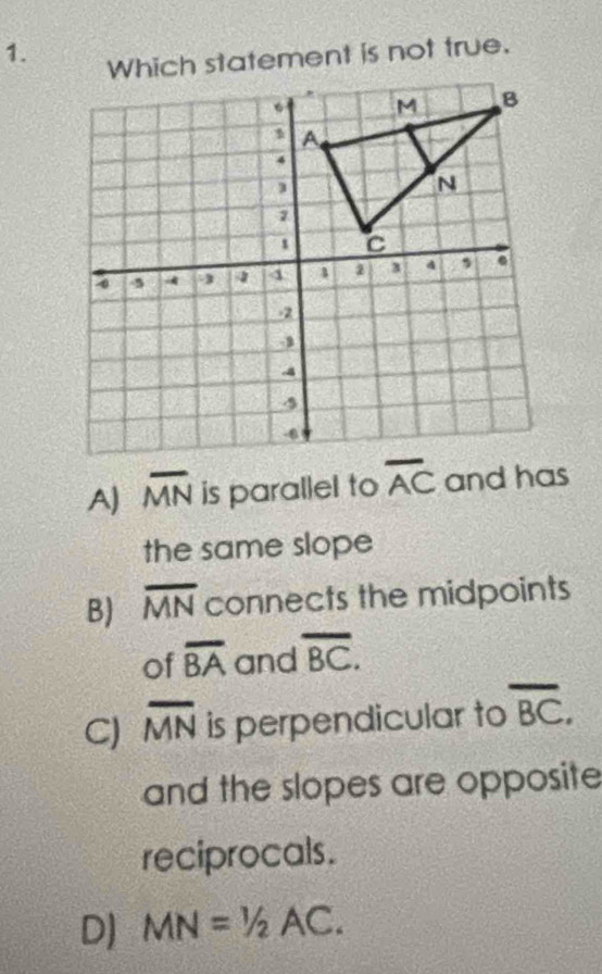 Which statement is not true.
A) overline MN is parallel to overline AC and has
the same slope
B) overline MN connects the midpoints
of overline BA and overline BC.
C) overline MN is perpendicular to overline BC. 
and the slopes are opposite
reciprocals.
D) MN=1/2AC.