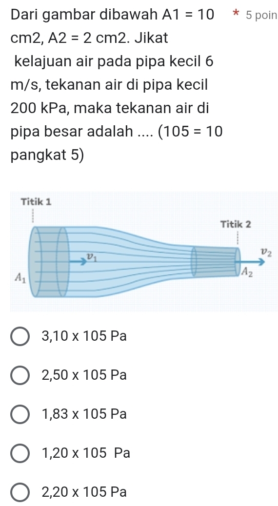 Dari gambar dibawah A1=10 * 5 poin
cr m2 A2=2cm2. Jikat
kelajuan air pada pipa kecil 6
m/s, tekanan air di pipa kecil
200 kPa, maka tekanan air di
pipa besar adalah .... (105=10
pangkat 5)
3,10* 105Pa
2,50* 105Pa
1,83* 105Pa
1,20* 105 Pa
2,20* 105Pa