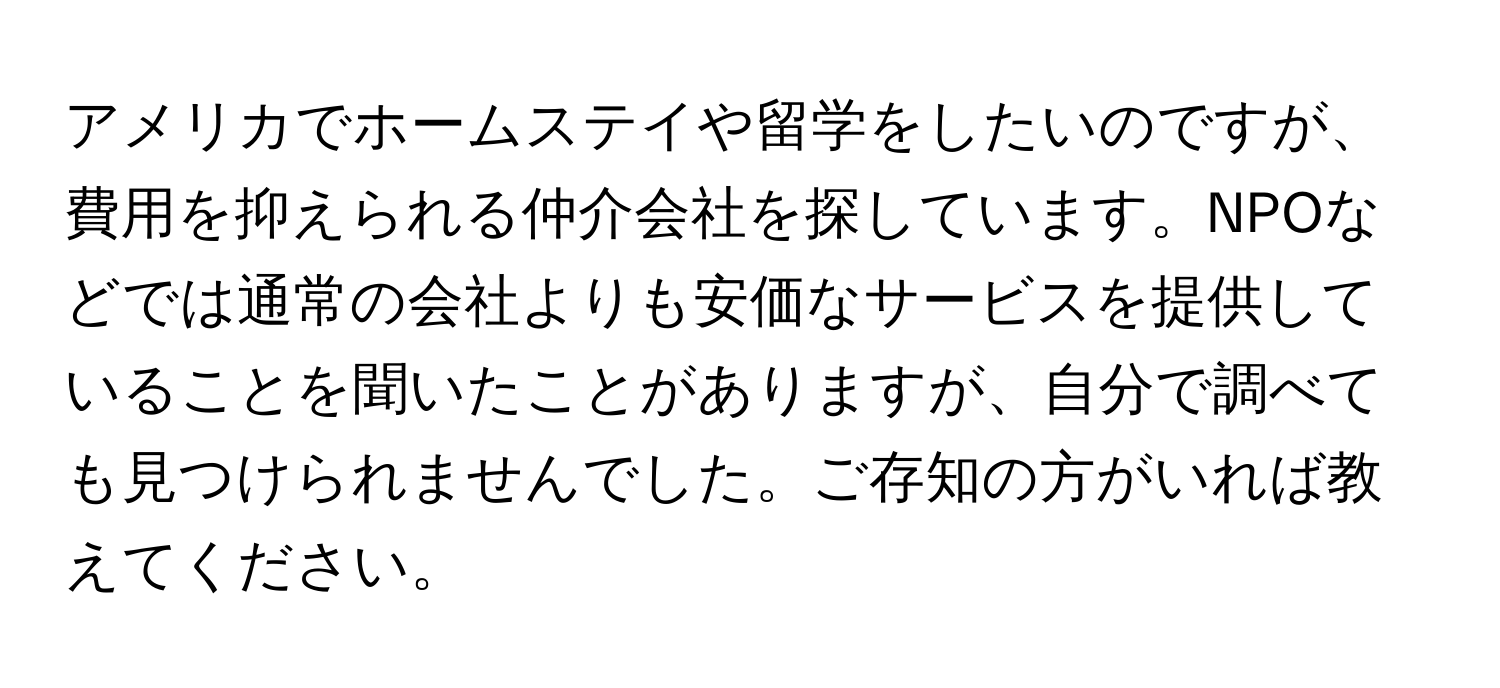 アメリカでホームステイや留学をしたいのですが、費用を抑えられる仲介会社を探しています。NPOなどでは通常の会社よりも安価なサービスを提供していることを聞いたことがありますが、自分で調べても見つけられませんでした。ご存知の方がいれば教えてください。