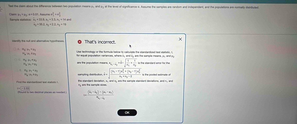 Test the claim about the difference between two population means mu _1 and mu _2 at the level of significance α. Assume the samples are random and independent, and the populations are normally distributed
Claim: mu _1=mu _2:alpha =0.01. Assume sigma _1^(2=sigma _2^2
Sample statistics: x_1)=33.9,s_1=3.3,n_1=14 and
x_2=35.2,s_2=2.2,n_2=19
Identify the null and alternative hypotheses. That's incorrect.
A. H_0:mu _1>mu _2 Use technology or the formula below to calculate the standardized test statistic, t,
H_a:mu _1≤ mu _2
for equal population variances, where x_1 an x.x 2 are the sample means, μ₁ and μ2
C. H_0:mu _1!= mu _2
H_a:mu _1=mu _2
are the population means, s_overline x_1-overline x_2=^wedge · sqrt(frac 1)n_1+frac 1n_2 is the standard error for the
C H_0:mu _1
H_a:mu _1≥ mu _2 sampling distribution widehat sigma =sqrt(frac (n_1)-1)s_1^(2+(n_2)-1)s_2^2n_1+n_2-2 is the pooled estimate of
Find the standardized test statistic t. the standard deviation, sand s are the sample standard deviations, and n_1 and
n are the sample sizes.
t=-2.53
(Round to two decimal places as needed.) t=frac (overline x_1-overline x_2)-(mu _1-mu _2)^8x_1-overline x_2
OK