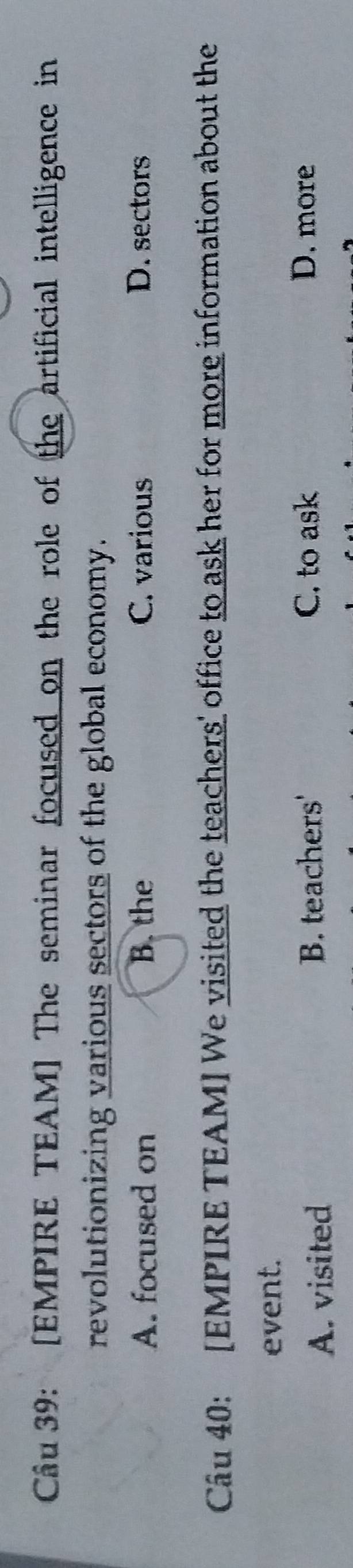 [EMPIRE TEAM] The seminar focused on the role of the artificial intelligence in
revolutionizing various sectors of the global economy.
A. focused on B. the C. various D. sectors
Câu 40: [EMPIRE TEAM] We visited the teachers' office to ask her for more information about the
event.
A. visited B. teachers'
C. to ask D. more