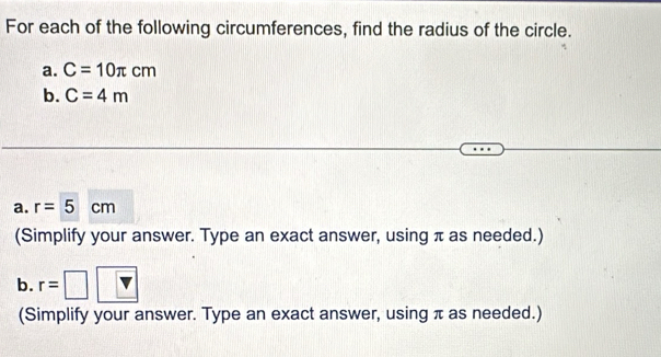 For each of the following circumferences, find the radius of the circle. 
a. C=10π cm
b. C=4m
a. r=5cm
(Simplify your answer. Type an exact answer, using π as needed.) 
b. r=□
(Simplify your answer. Type an exact answer, using π as needed.)