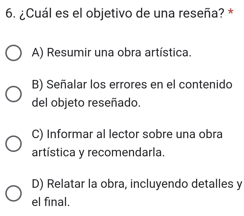 ¿Cuál es el objetivo de una reseña? *
A) Resumir una obra artística.
B) Señalar los errores en el contenido
del objeto reseñado.
C) Informar al lector sobre una obra
artística y recomendarla.
D) Relatar la obra, incluyendo detalles y
el final.