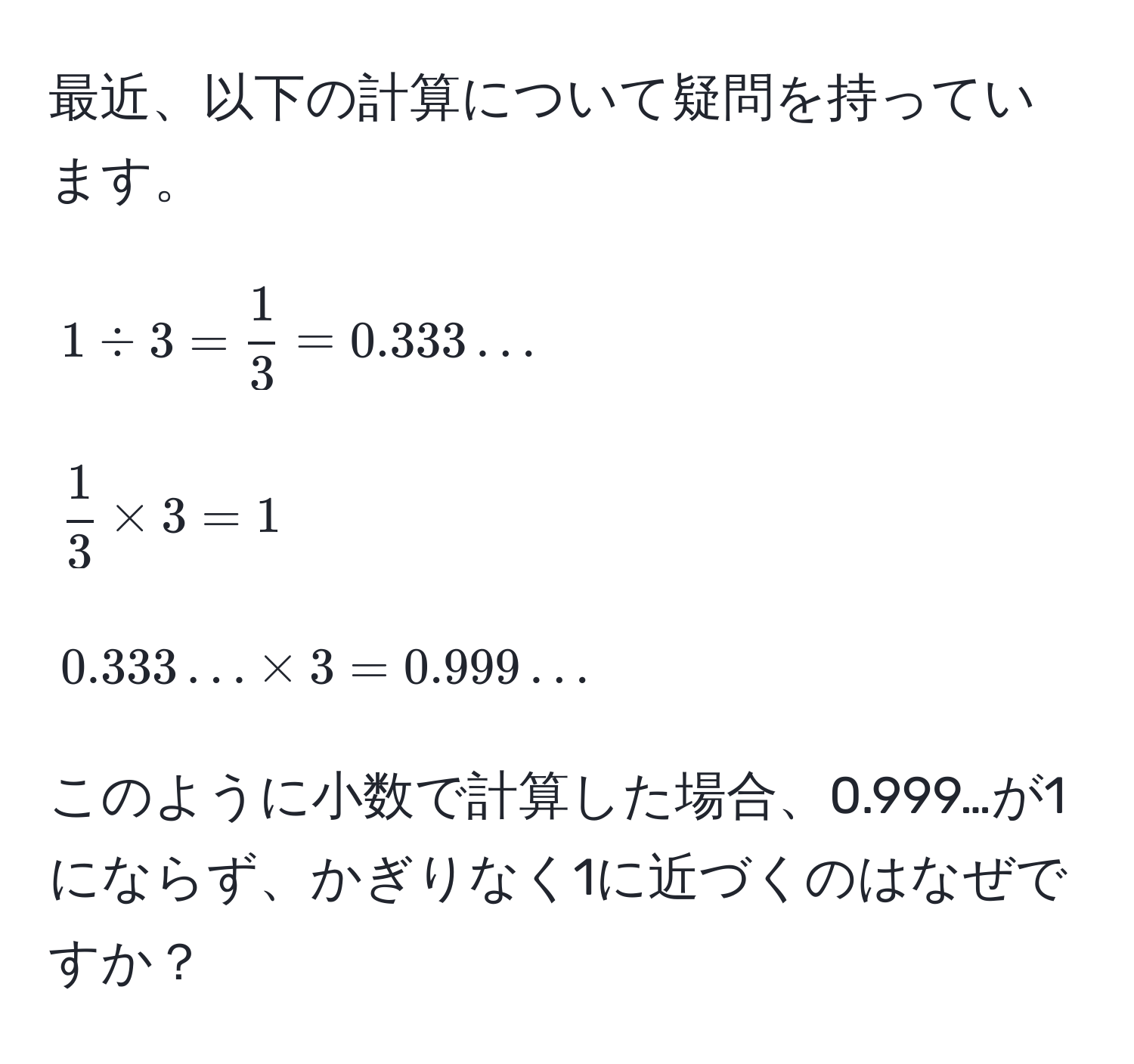 最近、以下の計算について疑問を持っています。  
[
1 / 3 =  1/3  = 0.333...  
]  
[
 1/3  * 3 = 1  
]  
[
0.333... * 3 = 0.999...  
]  
このように小数で計算した場合、0.999…が1にならず、かぎりなく1に近づくのはなぜですか？