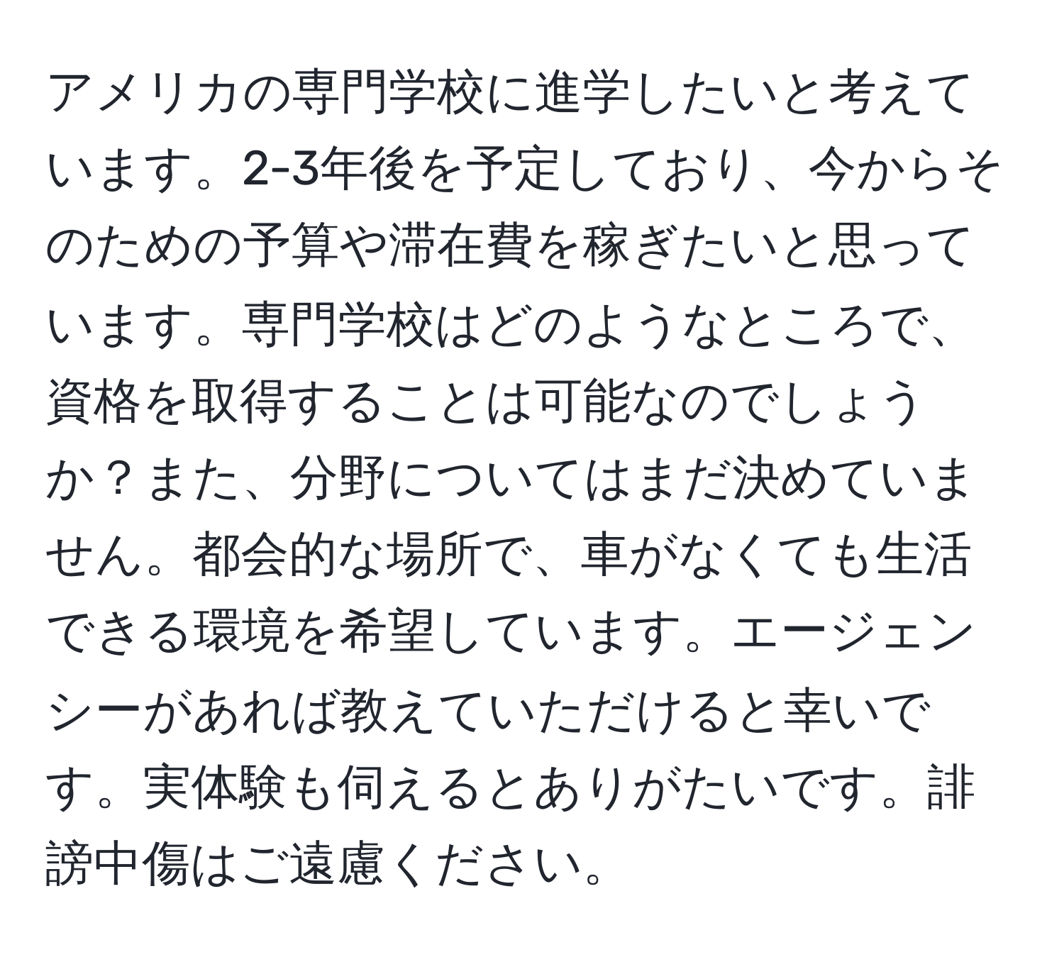 アメリカの専門学校に進学したいと考えています。2-3年後を予定しており、今からそのための予算や滞在費を稼ぎたいと思っています。専門学校はどのようなところで、資格を取得することは可能なのでしょうか？また、分野についてはまだ決めていません。都会的な場所で、車がなくても生活できる環境を希望しています。エージェンシーがあれば教えていただけると幸いです。実体験も伺えるとありがたいです。誹謗中傷はご遠慮ください。