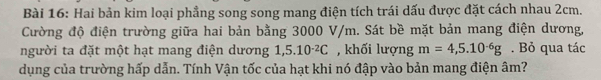 Hai bản kim loại phẳng song song mang điện tích trái dấu được đặt cách nhau 2cm. 
Cường độ điện trường giữa hai bản bằng 3000 V/m. Sát bề mặt bản mang điện dương, 
người ta đặt một hạt mang điện dương 1,5.10^(-2)C , khối lượng m=4,5.10^(-6)g. Bỏ qua tác 
dụng của trường hấp dẫn. Tính Vận tốc của hạt khi nó đập vào bản mang điện âm?