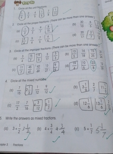 Try It
Group
6
1. Circle all the unit fractions.
 1/4   2/3   4/5   1/5   7/8   1/11 
2. Circle all the proper fractions. (There can be more than one answer.)
(a)  1/2   3/2   9/7   8/15  (b)  30/10   6/5   7/9 
(c)  3/4   5/4   7/5   4/9  (d)  20/17   2/7   17/8 
3. Circle all the improper fractions. (There can be more than one answer.)
(a)  3/4   15/7   9/5   3/17   3/3  (b)  13/5   14/18   15/25   21/24 
(c)  11/7   45/41   42/49   13/27   9/9  (d)  19/4   10/5   23/8   12/17 
4. Circle all the mixed numbers:
(b) 3 1/9   2/7 
(a)  7/15  2 1/3   1/12   9/12  11 1/3 
(c)  17/2   7/16   3/12  5 1/7  (d) 12 1/6  13 1/6   2/12 
5. Write the answers as mixed fractions.
(a) 3+ 1/2  (b) 4+ 3/4 4 3/4  (c) 5+ 1/7 
apter 3 Fractions