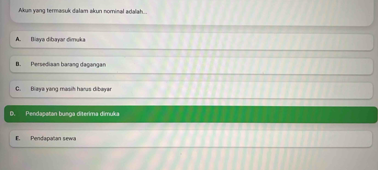 Akun yang termasuk dalam akun nominal adalah...
A. Biaya dibayar dimuka
B. Persediaan barang dagangan
C. Biaya yang masih harus dibayar
D. Pendapatan bunga diterima dimuka
E. Pendapatan sewa