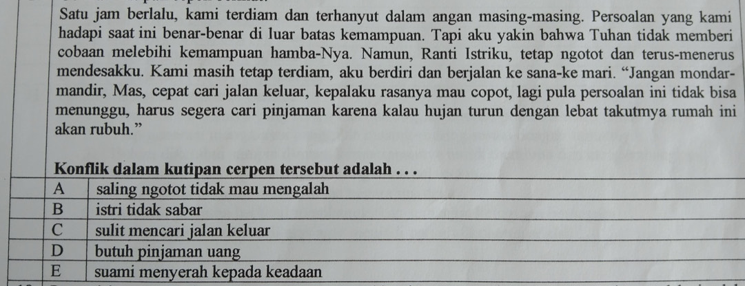 Satu jam berlalu, kami terdiam dan terhanyut dalam angan masing-masing. Persoalan yang kami
hadapi saat ini benar-benar di luar batas kemampuan. Tapi aku yakin bahwa Tuhan tidak memberi
cobaan melebihi kemampuan hamba-Nya. Namun, Ranti Istriku, tetap ngotot dan terus-menerus
mendesakku. Kami masih tetap terdiam, aku berdiri dan berjalan ke sana-ke mari. “Jangan mondar-
mandir, Mas, cepat cari jalan keluar, kepalaku rasanya mau copot, lagi pula persoalan ini tidak bisa
menunggu, harus segera cari pinjaman karena kalau hujan turun dengan lebat takutmya rumah ini
akan rubuh.”
Konflik dalam kutipan cerpen tersebut adalah . . .
A saling ngotot tidak mau mengalah
B istri tidak sabar
C sulit mencari jalan keluar
D butuh pinjaman uang
E suami menyerah kepada keadaan