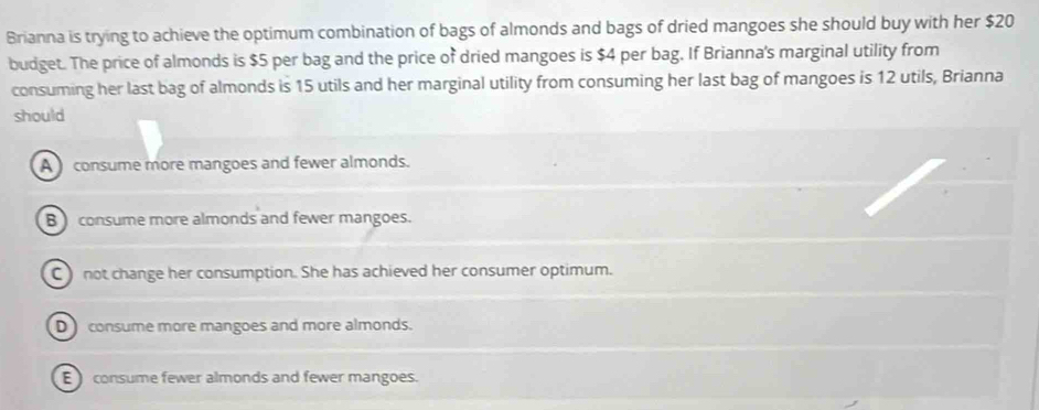 Brianna is trying to achieve the optimum combination of bags of almonds and bags of dried mangoes she should buy with her $20
budget. The price of almonds is $5 per bag and the price of dried mangoes is $4 per bag. If Brianna's marginal utility from
consuming her last bag of almonds is 15 utils and her marginal utility from consuming her last bag of mangoes is 12 utils, Brianna
should
A consume more mangoes and fewer almonds.
B consume more almonds and fewer mangoes.
C ) not change her consumption. She has achieved her consumer optimum.
D consume more mangoes and more almonds.
E consume fewer almonds and fewer mangoes.