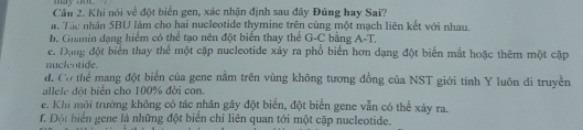 my dor 
Cân 2. Khi nói về đột biển gen, xác nhận định sau đây Đúng hay Sai?
a. Tác nhân SBU làm cho hai nucleotide thymine trên cùng một mạch liên kết với nhau.
b. Ghanin dạng hiểm có thể tạo nên đột biển thay thể G-C bằng A-T.
e. Dộng đột biển thay thể một cập nucleotide xảy ra phổ biển hơn dạng đột biến mắt hoặc thêm một cặp
nuclentide.
đ, Cơ thể mang đột biển của gene nằm trên vùng không tương đồng của NST giới tính Y luôn di truyền
allele đột biển cho 100% đời con.
e. Khi môi trường không có tác nhân gây đột biển, đột biển gene vẫn có thể xảy ra.
f. Đột biển gene là những đột biển chỉ liên quan tới một cặp nucleotide.