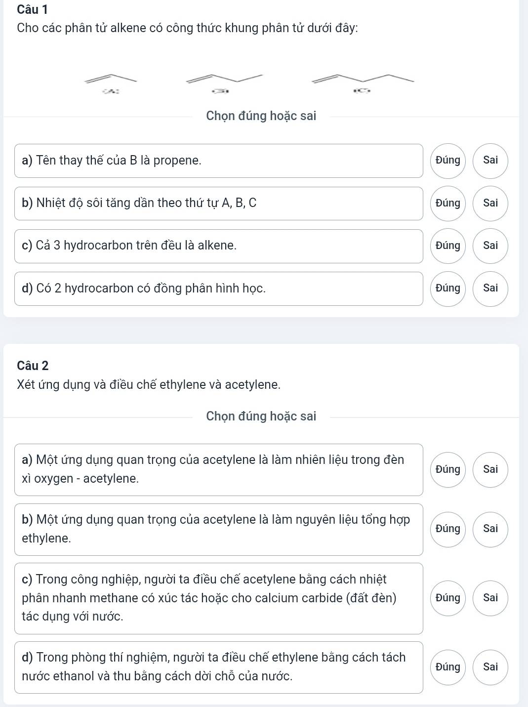 Cho các phân tử alkene có công thức khung phân tử dưới đây:
(A)
Chọn đúng hoặc sai
a) Tên thay thế của B là propene. Đúng Sai
b) Nhiệt độ sôi tăng dần theo thứ tự A, B, C Đúng Sai
c) Cả 3 hydrocarbon trên đều là alkene. Đúng Sai
d) Có 2 hydrocarbon có đồng phân hình học. Đúng Sai
Câu 2
Xét ứng dụng và điều chế ethylene và acetylene.
Chọn đúng hoặc sai
a) Một ứng dụng quan trọng của acetylene là làm nhiên liệu trong đèn Đúng Sai
xì oxygen - acetylene.
b) Một ứng dụng quan trọng của acetylene là làm nguyên liệu tổng hợp Đúng Sai
ethylene.
c) Trong công nghiệp, người ta điều chế acetylene bằng cách nhiệt
phân nhanh methane có xúc tác hoặc cho calcium carbide (đất đèn) Đúng Sai
tác dụng với nước.
d) Trong phòng thí nghiệm, người ta điều chế ethylene bằng cách tách Đúng Sai
nước ethanol và thu bằng cách dời chỗ của nước.