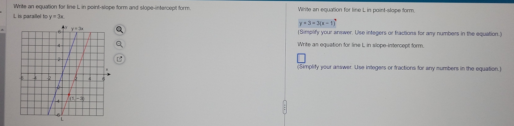 Write an equation for line L in point-slope form and slope-intercept form. Write an equation for line L in point-slope form.
L is parallel to y=3x.
y+3=3(x-1)
(Simplify your answer. Use integers or fractions for any numbers in the equation.)
Write an equation for line L in slope-intercept form.
(Simplify your answer. Use integers or fractions for any numbers in the equation.)