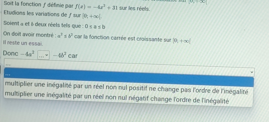 [0,+∈fty [
Soit la fonction f définie par f(x)=-4x^2+31 sur les réels.
Etudions les variations de ƒsur [0;+∈fty [. 
Soient à et & deux réels tels que : 0≤ a≤ b
On doit avoir montré : a^2≤ b^2 car la fonction carrée est croissante sur [0;+∈fty [
Il reste un essai.
Donc -4a^2 -4b^2 car
multiplier une inégalité par un réel non nul positif ne change pas l'ordre de l'inégalité
multiplier une inégalité par un réel non nul négatif change l'ordre de l'inégalité