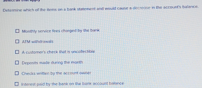 Determine which of the items on a bank statement and would cause a decreose in the account's ballance.
Monthly service fees charged by the bank
ATM withdrawals
A customer's check that is uncolfectible
Deposits made during the month
Checks written by the account owner
Interest paid by the bank on the bank account balance