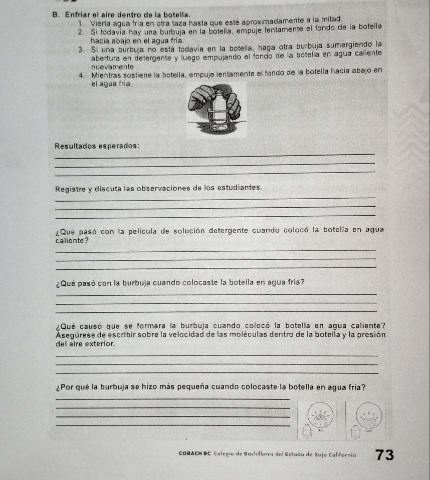 Enfriar el aire dentro de la botella. 
1. Vierta agua fria en otra taza hasta que esté aproximadamente a la mitad. 
2. Si todavia hay una burbuja en la botella, empuje lentamente el fondo de la botella 
hacia abajo en el agua fría. 
3. Si una burbuja no está todavia en la botella, haga otra burbuja sumergiendo la 
abertura en detergente y luego empujando el fondo de la botella en agua caliente 
nuevamente 
4. Mientras sostiene la botella, empuje lentamente el fondo de la botella hacia abajo en 
el agua fria. 
_ 
Resultados esperados: 
_ 
_ 
_ 
Registre y discuta las observaciones de los estudiantes. 
_ 
_ 
¿Que pasó con la película de solución detergente cuando colocó la botella en agua 
caliente? 
_ 
_ 
_ 
¿Qué pasó con la burbuja cuando colocaste la botella en agua fría? 
_ 
_ 
_ 
¿Qué causó que se formara la burbuja cuando colocó la botella en agua caliente? 
Asegúrese de escribir sobre la velocidad de las moléculas dentro de la botella y la presión 
del aire exterior. 
_ 
_ 
_ 
¿Por qué la burbuja se hizo más pequeña cuando colocaste la botella en agua fría? 
_ 
_ 
_ 
_ 
COBACH BC Colegio de Bachilleres del Estada de Baja California 73