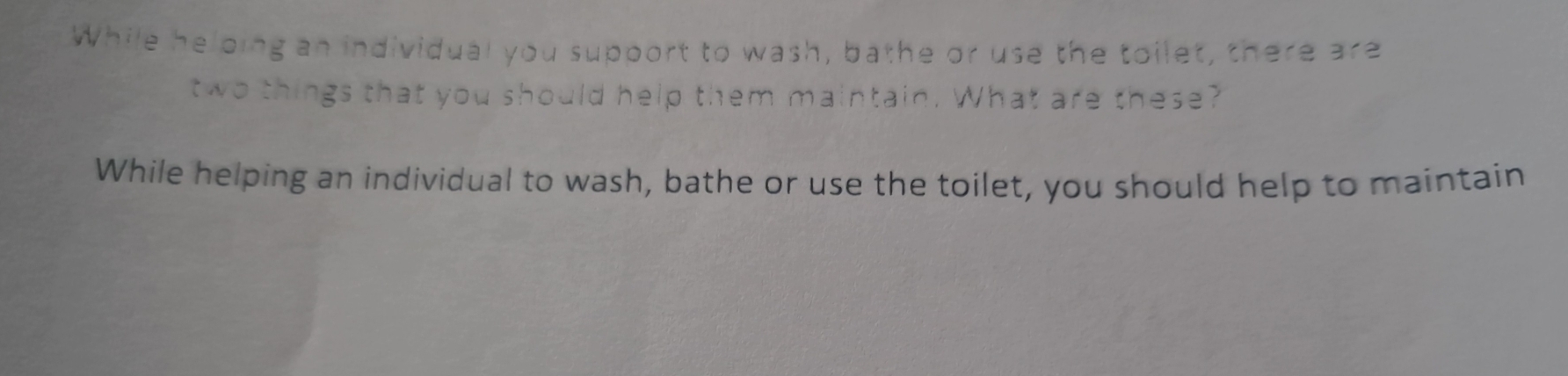 While helping an individual you support to wash, bathe or use the toilet, there 3(3 
two things that you should help them maintain. What are these? 
While helping an individual to wash, bathe or use the toilet, you should help to maintain