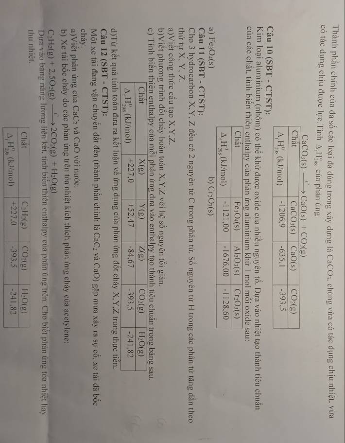 Thành phần chính của đa số các loại đá dùng trong xây dựng là . chúng vừa có tác dụng chịu nhiệt. vừa CaCO_3
có tác dụng chịu được lực.Tính △ _rH_(208)° của phàn ứng
Câu 10 (SBT - CTST):
Kim loại aļuminium (nhôm) có thể khử được oxide của nhiều nguyên tố. Dựa vào nhiệt tạo thành tiêu chuẩn
của các chất, tính biến thiên enthalpy của phản ứng aluminium khữ 1 mol mỗi oxide sau:
a) Fe_3O_4(s) b) Cr_2O_3(s)
Câu 11 (SBT - CTST):
Cho 3 hydrocarbon X,Y, Z đều có 2 nguyên tử C trong phân tử. Số nguyên tử H trong các phân tử tăng dần theo
thứ tự X, Y, Z.
a)Viết công thức cầu tạo X,Y,Z.
b)Viết phương trình đốt cháy hoàn toàn X.Y,Z với hệ số nguyên tối giản.
c) Tính iển thiên enthalpy của mỗi phản ứng dựa vào enthalpy tạo thành tiêu chuân trong bảng sau.
d)Từ kết quả tính toán đưa ra kết luận về ứng dụng của phản ứng đốt cháy X,Y,Z trong thực tiển.
Câu 12 (SBT - CTST):
Một xe tài đang vận chuyển đất đèn (thành phần chính là CaC_2 và CaO) gặp mưa xãy ra sự cố, xe tải đã bốc
cháy.
a)Viết phản ứng của CaC_2 và CaO với nước.
b) Xe tải bốc cháy do các phản ứng trên tỏa nhiệt kích thích phản ứng cháy của acetylene:
C_2H_2(g)+2.5O_2(g)to 2CO_2(g)+H_2O(g)
Dựa vào bảng năng lượng liên kết, tính biến thiên enthalpy của phân ứng trên. Cho biết phản ứng toa nhiệt hay
thu nhiệt.