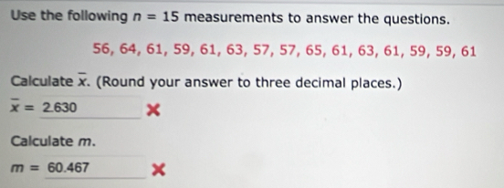 Use the following n=15 measurements to answer the questions.
56, 64, 61, 59, 61, 63, 57.57 656 1, 63, 61, 59, 59, 61
Calculate overline x. (Round your answer to three decimal places.)
overline x=2.630
Calculate m.
m=60.467