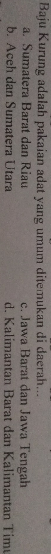 Baju Kurung adalah pakaian adat yang umum ditemukan di daerah...
a. Sumatera Barat dan Riau c. Jawa Barat dan Jawa Tengah
b. Aceh dan Sumatera Utara d. Kalimantan Barat dan Kalimantan Timu