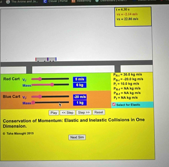 The Anime and Ja... Clever | Porta
t=4.30 s
vx=-2.14m/s
vx=22.86m/s
P_R-1=30.0kg m/s
Red Cart V_1 : 5 m/s P_B-i=-20.0kg m/s
Mass 6 kg P_i=10.0kgr n/s
P_R-f=NAkg m/s
P_B-f=NAkg m/s
Blue Cart V_i: -20 m/s P_f=NAkg m/s
Mass 1 kg Select for Elastic
Play S< Step < Step Reset
Conservation of Momentum: Elastic and Inelastic Collisions in One
Dimension.
Taha Mzoughi 2015
Next Sim