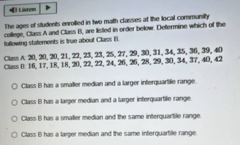 Listen
The ages of students enrolled in two math classes at the local community
college, Class A and Class B, are listed in order below. Determine which of the
following statements is true about Class B.
Class A: 20, 20, 20, 21, 22, 23, 23, 25, 27, 29, 30, 31, 34, 35, 36, 39.40
Class B: 16, 17, 18, 18, 20, 22, 22, 24, 26, 26, 28, 29, 30, 34, 37, 40, 4 B
Class B has a smaller median and a larger interquartile range.
Class B has a larger median and a larger interquartile range.
Class B has a smaller median and the same interquartile range.
Class B has a larger median and the same interquartile range.