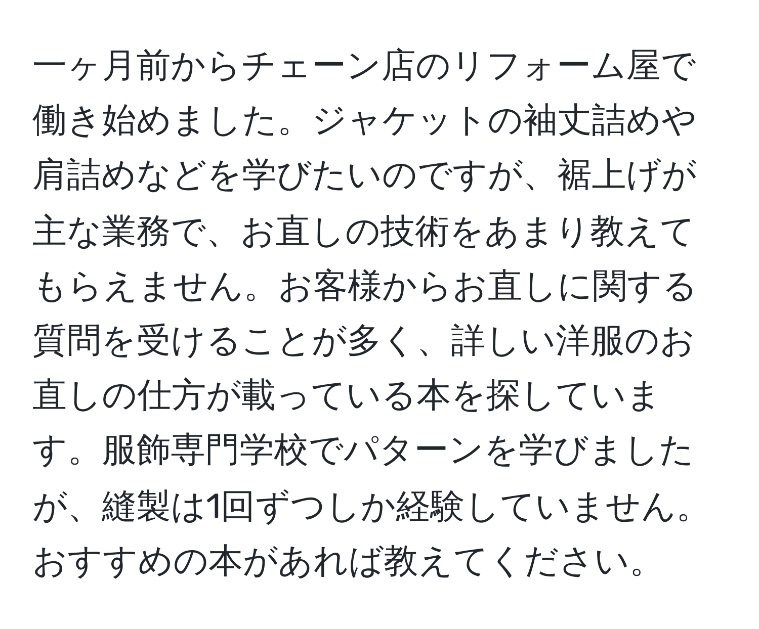 一ヶ月前からチェーン店のリフォーム屋で働き始めました。ジャケットの袖丈詰めや肩詰めなどを学びたいのですが、裾上げが主な業務で、お直しの技術をあまり教えてもらえません。お客様からお直しに関する質問を受けることが多く、詳しい洋服のお直しの仕方が載っている本を探しています。服飾専門学校でパターンを学びましたが、縫製は1回ずつしか経験していません。おすすめの本があれば教えてください。