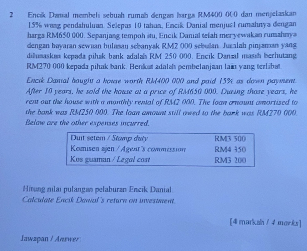 Encik Danial membeli sebuah rumah dengan harga RM400 000 dan menjetaskan
15% wang pendahuluan Selepas 10 tahun, Encik Danial menjual rumahnya dengan
harga RM650 000. Sepanjang tempoh itu, Encik Danial telah meryewakan rumahnya
dengan bayaran sewaan bulanan sebanyak RM2 000 sebulan Jurlah pinjaman yang
dilunaskan kepada pihak bank adalah RM 250 000. Encik Danial masih berhutang
RM270 000 kepada pihak bank. Berikut adalah pembelanjaan lam yang terlibat.
Encik Danial bought a house worth RM400 000 and paid 15% as down payment.
After 10 years, he sold the house at a price of RM650 000. During those years, he
rent out the house with a monthly rental of RM2 000. The loan a nount amortised to
the bank was RM250 000. The loan amount still owed to the bark was RM270 000.
Below are the other expenses incurred.
Duit setem / Stamp duty RM3 500
Komisen ajen / Agent's commission RM4 350
Kos guaman / Legal cost RM3 200
Hitung nilai pulangan pelaburan Encik Danial
Calculate Encik Danial's return on investment.
[4 markah / 4 marks]
Jawapan / Answer