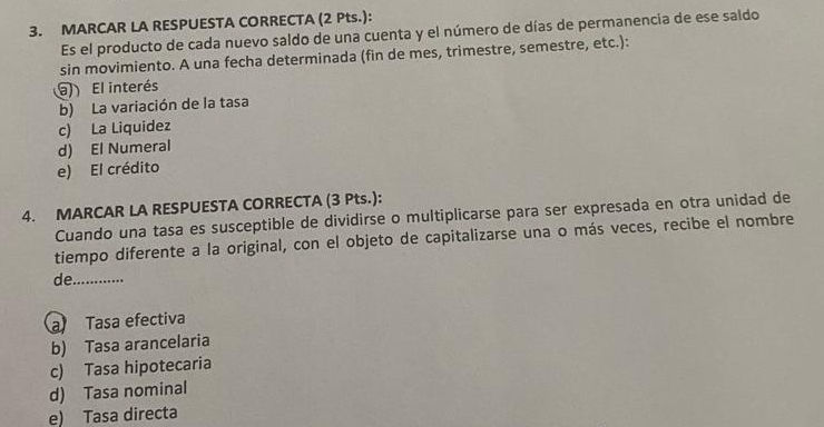 MARCAR LA RESPUESTA CORRECTA (2 Pts.): 
Es el producto de cada nuevo saldo de una cuenta y el número de días de permanencia de ese saldo 
sin movimiento. A una fecha determinada (fin de mes, trimestre, semestre, etc.): 
El interés 
b) La variación de la tasa 
c) La Liquidez 
d) El Numeral 
e) El crédito 
4. MARCAR LA RESPUESTA CORRECTA (3 Pts.): 
Cuando una tasa es susceptible de dividirse o multiplicarse para ser expresada en otra unidad de 
tiempo diferente a la original, con el objeto de capitalizarse una o más veces, recibe el nombre 
de_ 
a Tasa efectiva 
b) Tasa arancelaria 
c) Tasa hipotecaria 
d) Tasa nominal 
e) Tasa directa