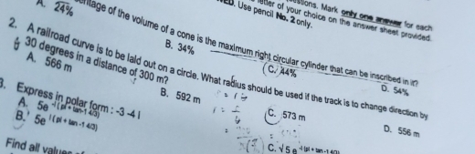 itions. Mark only one andwer for each
2D. Use pencil No. 2 only. etler of your choice on the answer sheet provided
A. 24% ilage of the volume of a cone is the maximum right circular cylinder that can be incribed in it
B. 34%
30 degrees in a distance of 300 m?
2. A railroad curve is to be laid out on a circle. What radius should be used if the track is to change direction t
A. 566 m B. 592 m
( C. 44% D. 54%. Express in polar form : A. 5e^(-1(pwidehat +tan -140)) -3-41
B.' 5e^(|(p|+tan -140))
C. 573 m D. 556 m
Find all values 
C. sqrt(5)e^(-1+tan -140^circ)