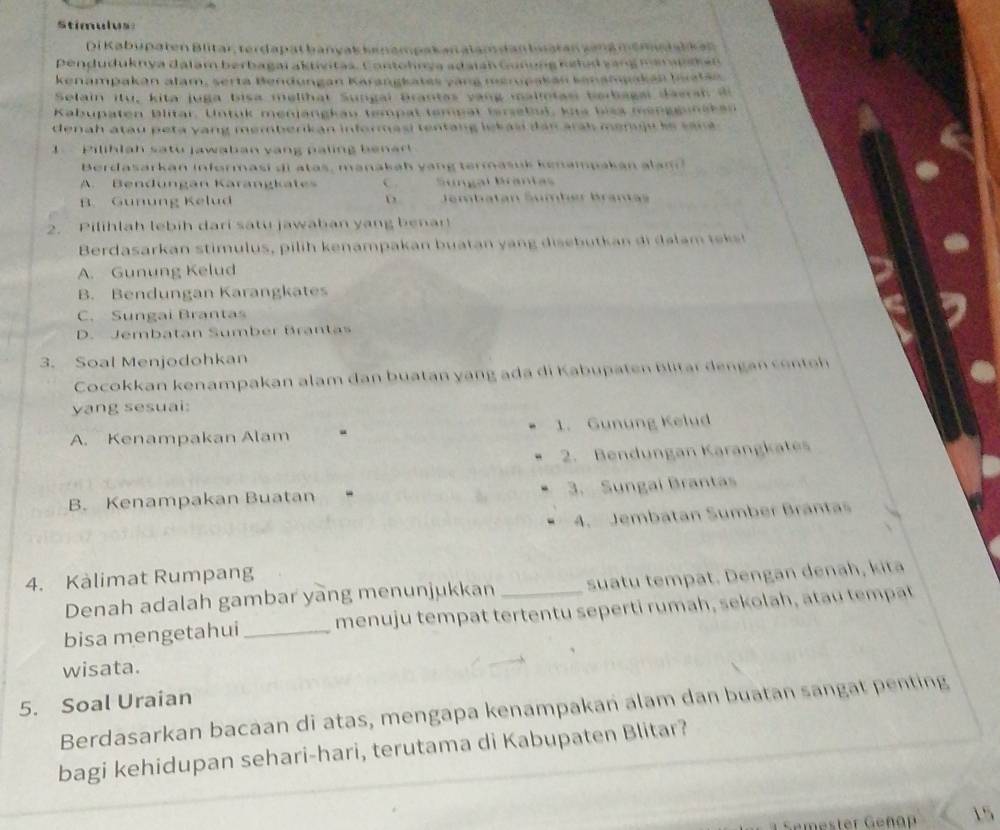 Stimulus
Di Kabupaten Blitar, terdapät banyak kenampakan alam dan bsatan zeng memuäalk an
penduduknya dalam berbagai aktívitas. Contohnya adaian Gunung neld zang man ps h e n
kenampakán alam, serta Bendungan Karangkates vang merupakán kanampakán Iatán
Selain itu, kita juga bisa melihat Sungai Brantas vang malmtas berbagai daersh di
Kabupaten blitar. Untuk menjangkau tempat tempät fersebut, kus biss mengguaken
denah atau peta yang memberikan informasi tentang lekas dan arah menju le san a .
1   Pilihlah satu jawaban vạng paling benar 
Berdasarkan informasi di atas, manakah yang termasuk kenampakan alam
A. Bendungán Karangkates C. Sungal Brantas
B. Gunung Kelud D Jembatán Šumber Brantas
2. Pilihlah lebih dari satu jawaban yang benan
Berdasarkan stimulus, pilih kenampakan buatan y an g disebutk an d   a  m  t  s
A. Gunung Kelud
B. Bendungan Karangkates
C. Sungai Brantas
D. Jembatan Sumber Brantas
3. Soal Menjodohkan
Cocokkan kenampakan alam dan buatan yang ada di Kabupaten Blitar  dengan cen tn
yang sesuai:
A. Kenampakan Alam “ 1. Gunung Kelud
2. Bendungan Karangkates
B. Kenampakan Buatan 3. Sungai Brantas
4. Jembatan Sumber Brántas
4. Kàlimat Rumpang
Denah adalah gambar yang menunjukkan suatu tempat. Dengan denah, kita
bisa mengetahui _menuju tempat tertentu seperti rumah, sekolah, atau tempat
wisata.
5. Soal Uraian
Berdasarkan bacaan di atas, mengapa kenampakan alam dan buatan sangat penting
bagi kehidupan sehari-hari, terutama di Kabupaten Blitar?
Gemester Geñäp 15