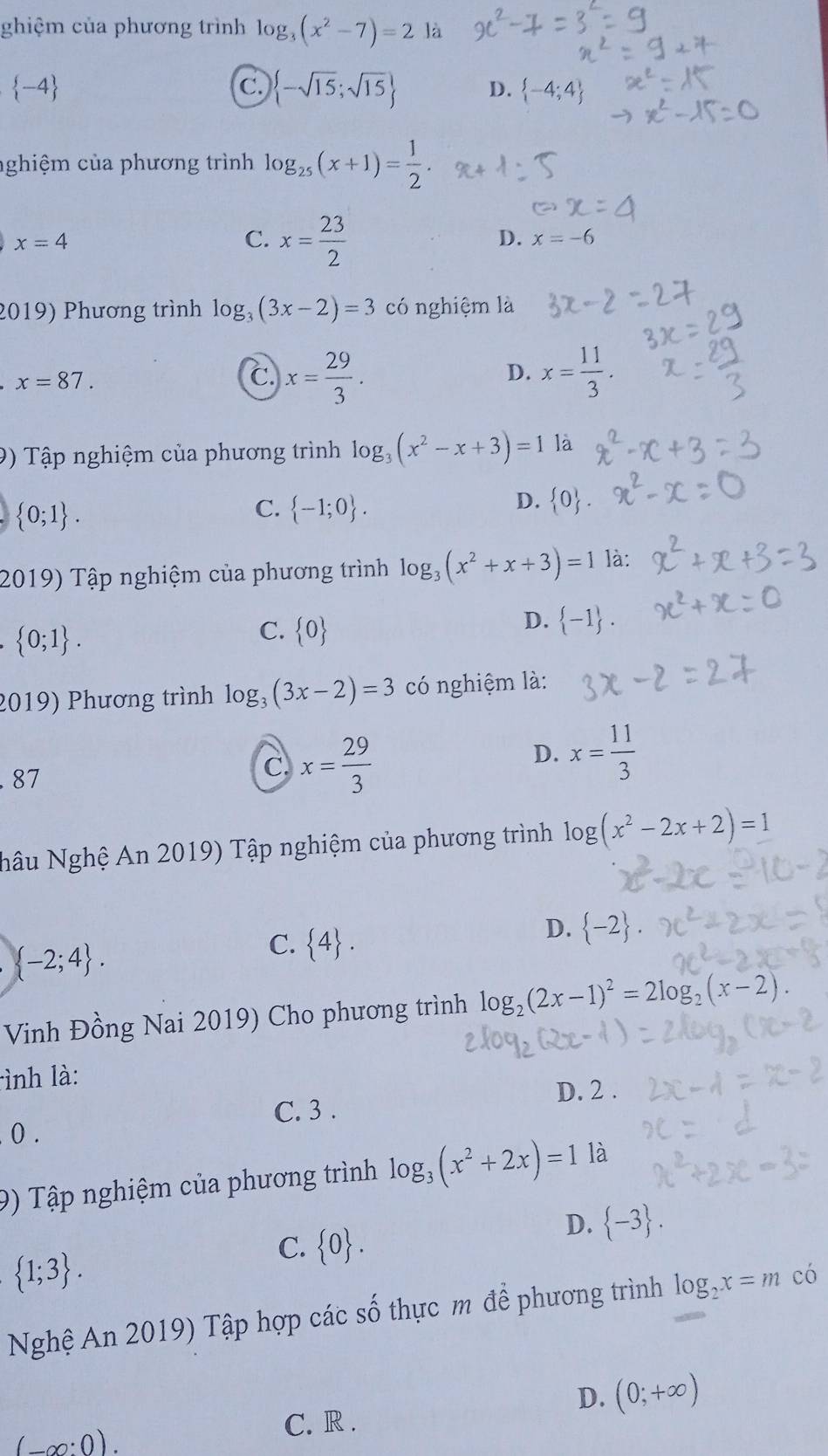 ghiệm của phương trình log _3(x^2-7)=2 là
 -4
C.  -sqrt(15);sqrt(15) D.  -4;4
nghiệm của phương trình log _25(x+1)= 1/2 .
x=4
C. x= 23/2 
D. x=-6
2019) Phương trình log _3(3x-2)=3 có nghiệm là
x=87.
C x= 29/3 .
D. x= 11/3 .
9) Tập nghiệm của phương trình log _3(x^2-x+3)=1 là
 0;1 .
C.  -1;0 .
D.  0 .
2019) Tập nghiệm của phương trình log _3(x^2+x+3)=1 là:
 0;1 .
C.  0
D.  -1 .
2019) Phương trình log _3(3x-2)=3 có nghiệm là:
D. x= 11/3 
87
C. x= 29/3 
Nậu Nghệ An 2019) Tập nghiệm của phương trình log (x^2-2x+2)=1
 -2;4 .
C.  4 .
D.  -2 .
Vinh Đồng Nai 2019) Cho phương trình log _2(2x-1)^2=2log _2(x-2).
lình là:
D. 2 .
C. 3 .
0.
9) Tập nghiệm của phương trình log _3(x^2+2x)=1 là
C.  0 .
D.  -3 .
 1;3 .
Nghệ An 2019) Tập hợp các số thực m để phương trình log _2x=m có
D. (0;+∈fty )
(_ ∈fty :0).
C. R .