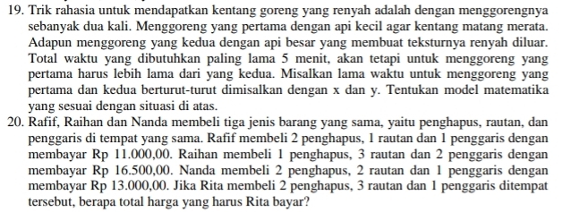 Trik rahasia untuk mendapatkan kentang goreng yang renyah adalah dengan menggorengnya 
sebanyak dua kali. Menggoreng yang pertama dengan api kecil agar kentang matang merata. 
Adapun menggoreng yang kedua dengan api besar yang membuat teksturnya renyah diluar. 
Total waktu yang dibutuhkan paling lama 5 menit, akan tetapi untuk menggoreng yang 
pertama harus lebih lama dari yang kedua. Misalkan lama waktu untuk menggoreng yang 
pertama dan kedua berturut-turut dimisalkan dengan x dan y. Tentukan model matematika 
yang sesuai dengan situasi di atas. 
20. Rafif, Raihan dan Nanda membeli tiga jenis barang yang sama, yaitu penghapus, rautan, dan 
penggaris di tempat yang sama. Rafif membeli 2 penghapus, 1 rautan dan 1 penggaris dengan 
membayar Rp 11.000,00. Raihan membeli 1 penghapus, 3 rautan dan 2 penggaris dengan 
membayar Rp 16.500,00. Nanda membeli 2 penghapus, 2 rautan dan 1 penggaris dengan 
membayar Rp 13.000,00. Jika Rita membeli 2 penghapus, 3 rautan dan 1 penggaris ditempat 
tersebut, berapa total harga yang harus Rita bayar?