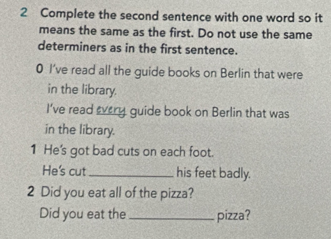 Complete the second sentence with one word so it 
means the same as the first. Do not use the same 
determiners as in the first sentence. 
0 I've read all the guide books on Berlin that were 
in the library. 
I've read every guide book on Berlin that was 
in the library. 
1 He's got bad cuts on each foot. 
He's cut_ his feet badly. 
2 Did you eat all of the pizza? 
Did you eat the_ pizza?