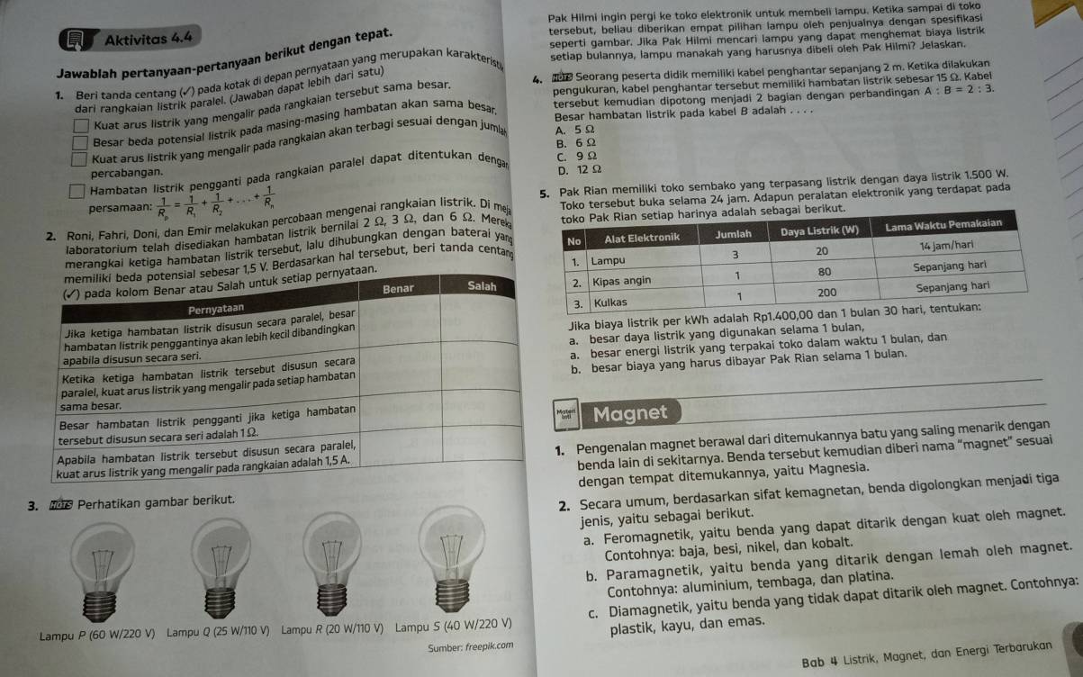 Aktivitas 4.4 Pak Hilmi ingin pergi ke toko elektronik untuk membeli lampu. Ketika sampai di toko
tersebut, beliau diberikan empat pilihan lampu oleh penjualnya dengan spesifikasi
seperti gambar. Jika Pak Hilmi mencari lampu yang dapat menghemat biaya listrik
Jawablah pertanyaan-pertanyaan berikut dengan tepat.
1. Beri tanda centang (√) pada kotak di depan pernyataan yang merupakan karakteris
setlap bulannya, lampu manakah yang harusnya dibeli oleh Pak Hilmi? Jelaskan.
pengukuran, kabel penghantar tersebut memiliki hambatan listrik sebesar 15 Ω. Kabei
dari ranqkaian listrik paralel. (Jawaban dapat lebih dari satu)
4.  Seorang peserta didik memiliki kabel penghantar sepanjang 2 m. Ketika dilakukan
tersebut kemudian dipotong menjadi 2 bagian dengan perbandingan A:B=2:3.
Kuat arus listrik yang mengalir pada rangkaian tersebut sama besan
Besar beda potensial listrik pada masing-masing hambatan akan sama besar
Besar hambatan listrik pada kabel B adalah . . . .
B. 6 Ω
Kuat arus listrik yang mengalir pada rangkaian akan terbagi sesuai dengan jumia A. 5 Ω
C. 9Ω
percabangan. D. 12Ω
Hambatan listrik pengganti pada rangkaian paralel dapat ditentukan dengar
persamaan: frac 1R_n=frac 1R_1+frac 1R_2+...+frac 1R_n 5. Pak Rian memiliki toko sembako yang terpasang listrik dengan daya listrik 1.500 W.
2. Roni, Fahrí, Doni, dan Emir melakukan percobaan mengenai rangkaian listrik. Di me Toko tersebut buka selama 24 jam. Adapun peralatan elektronik yang terdapat pada
laboratorium telah disediakan hambatan listrik bernilai 2 Ω, 3 Ω, dan 6 Ω. Merekai berikut.
merangkai ketiga hambatan listrik tersebut, lalu dihubungkan dengan baterai yan
Berdasarkan hal tersebut, beri tanda centan
Jika biaya listrik per kWh adalah Rp1.400,00
a. besar daya listrik yang digunakan selama 1 bulan,
a. besar energi listrik yang terpakai toko dalam waktu 1 bulan, dan
b. besar biaya yang harus dibayar Pak Rian selama 1 bulan.
Magnet
1. Pengenalan magnet berawal dari ditemukannya batu yang saling menarik dengan
benda lain di sekitarnya. Benda tersebut kemudian diberi nama “magnet” sesuai
dengan tempat ditemukannya, yaitu Magnesia.
3. e Perhatikan gambar berikut.
2. Secara umum, berdasarkan sifat kemagnetan, benda digolongkan menjadi tiga
jenis, yaitu sebagai berikut.
a. Feromagnetik, yaitu benda yang dapat ditarik dengan kuat oleh magnet.
Contohnya: baja, besi, nikel, dan kobalt.
b. Paramagnetik, yaitu benda yang ditarik dengan lemah oleh magnet.
Contohnya: aluminium, tembaga, dan platina.
Lampu P (60 W/220 V) Lampu Q (25 W/110 V) Lampu R (20 W/110 V) Lampu S (40 W/220 V) c. Diamagnetik, yaitu benda yang tidak dapat ditarik oleh magnet. Contohnya:
plastik, kayu, dan emas.
Sumber: freepik.com
Bab 4 Listrik, Magnet, dan Energi Terbarukan