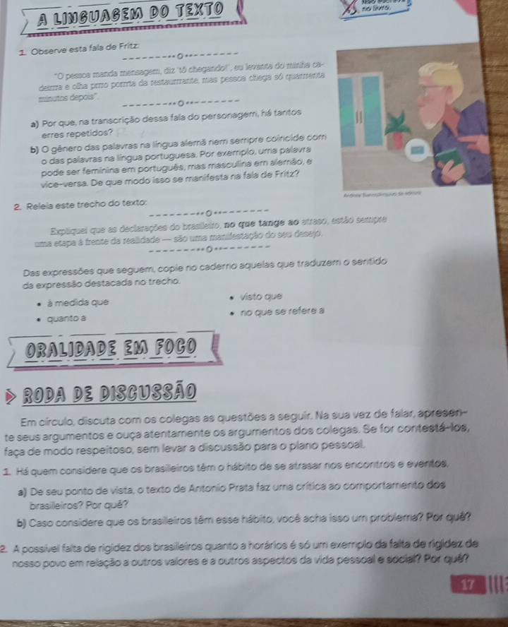 A LINGUAGEM DO TEXTO
no liknto.
_
1. Observe esta fala de Fritz.
-- ○
_
"O pessoa manda mensagem, diz 'tô chegando!', eu levanta do miniha ca-
deirra e olha prrro porrta da restaurrante, mas pessca chiega só quarenta
_
minutos depois''.
* * 0
_
a) Por que, na transcrição dessa fala do personagem, há tantos
erres repetidos?
b) O gênero das palavras na língua alemã nem serrpre coincide com
o das palavras na língua portuguesa. Por exemplo, uma palavra
pode ser feminina em português, mas masculina em alemão, e
vice-versa. De que modo isso se manifesta na fala de Fritz?
_
2. Releia este trecho do texto: 
--------=○++---
Expliquei que as declarações do brasileiro, no que tange ao atraso, estão sempre
uma etapa à frente da realidade — são uma manifestação do seu desejo.
_--------(-=--
Das expressões que seguem, copie no caderno aquelas que traduzem o sentido
da expressão destacada no trecho.
à medida que visto que
quanto a no que se refere a
ORALIDADE EM FOCO
Roda de Discussão
Em círculo, discuta com os colegas as questões a seguir. Na sua vez de falar, apresen-
te seus argumentos e ouça atentamente os argumentos dos colegas. Se for contestá-los,
faça de modo respeitoso, sem levar a discussão para o plano pessoal,
1. Há quem considere que os brasileiros têm o hábito de se atrasar nos encontros e eventos,
a) De seu ponto de vista, o texto de Antonio Prata faz uma crítica ao comportamento dos
brasileiros? Por quê?
b) Caso considere que os brasileiros têm esse hábito, você acha isso um problema? Por quê?
2. A possível falta de rigídez dos brasilleiros quanto a horários é só um exempio da falta de rigídez de
nosso povo em relação a outros valores e a outros aspectos da vida pessoal e social? Por quê?
17