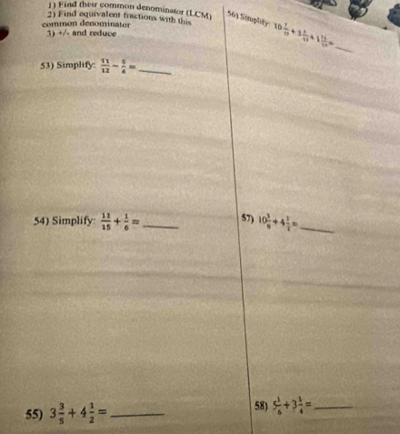 Find their common denominator (LCM) 56) Simplity 
2) Find equivalent fractions with this 10 1/17 +3 1/17 +1 11/17 = _ 
common denominator 
3) +/- and reduce 
53) Simplify  11/12 - 5/6 = _ 
57) 
54) Simplify  11/15 + 1/6 = _ 10 3/9 +4 1/2 = _ 
55) 3 3/5 +4 1/2 = _58) 5 1/6 +3 1/4 = _