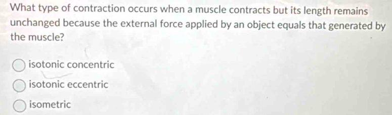 What type of contraction occurs when a muscle contracts but its length remains
unchanged because the external force applied by an object equals that generated by
the muscle?
isotonic concentric
isotonic eccentric
isometric