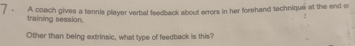 A coach gives a tennis player verbal feedback about errors in her forehand technique at the end o 
training session. 
Other than being extrinsic, what type of feedback is this?