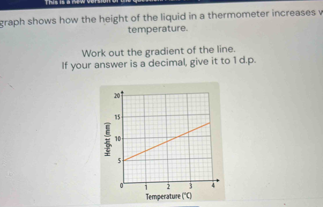 This is a new version or 
graph shows how the height of the liquid in a thermometer increases w 
temperature. 
Work out the gradient of the line. 
If your answer is a decimal, give it to 1 d.p. 
Temperature (^circ C)