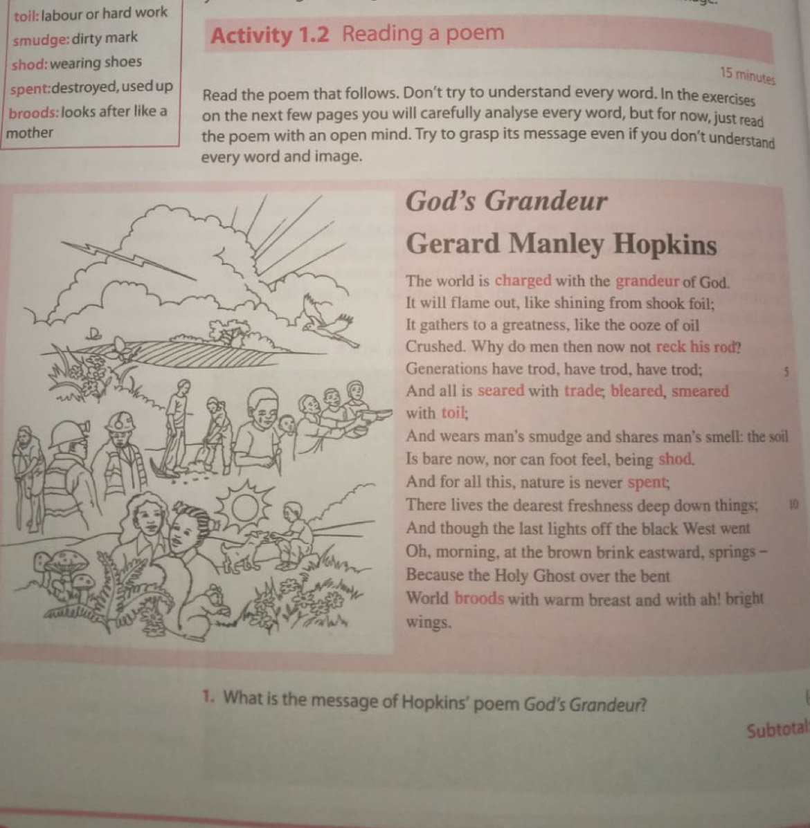 toil: labour or hard work 
smudge: dirty mark Activity 1.2 Reading a poem 
shod: wearing shoes
15 minutes
spent:destroyed, used up Read the poem that follows. Don’t try to understand every word. In the exercises 
broods: looks after like a on the next few pages you will carefully analyse every word, but for now, just read 
mother the poem with an open mind. Try to grasp its message even if you don’t understand 
every word and image. 
God’s Grandeur 
Gerard Manley Hopkins 
The world is charged with the grandeur of God. 
It will flame out, like shining from shook foil; 
It gathers to a greatness, like the ooze of oil 
Crushed. Why do men then now not reck his rod? 
Generations have trod, have trod, have trod; 5
And all is seared with trade; bleared, smeared 
with toil; 
And wears man’s smudge and shares man’s smell: the soil 
Is bare now, nor can foot feel, being shod. 
And for all this, nature is never spent; 
There lives the dearest freshness deep down things; 10
And though the last lights off the black West went 
Oh, morning, at the brown brink eastward, springs - 
Because the Holy Ghost over the bent 
World broods with warm breast and with ah! bright 
wings. 
1. What is the message of Hopkins’ poem God’s Grandeur? 
Subtotal: